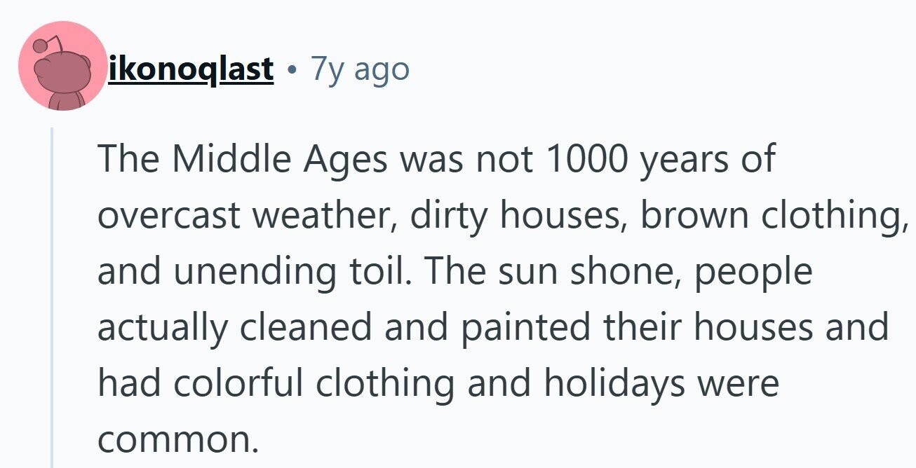 ikonoqlast. 7y ago The Middle Ages was not 1000 years of overcast weather, dirty houses, brown clothing, and unending toil. The sun shone, people actually cleaned and painted their houses and had colorful clothing and holidays were common.