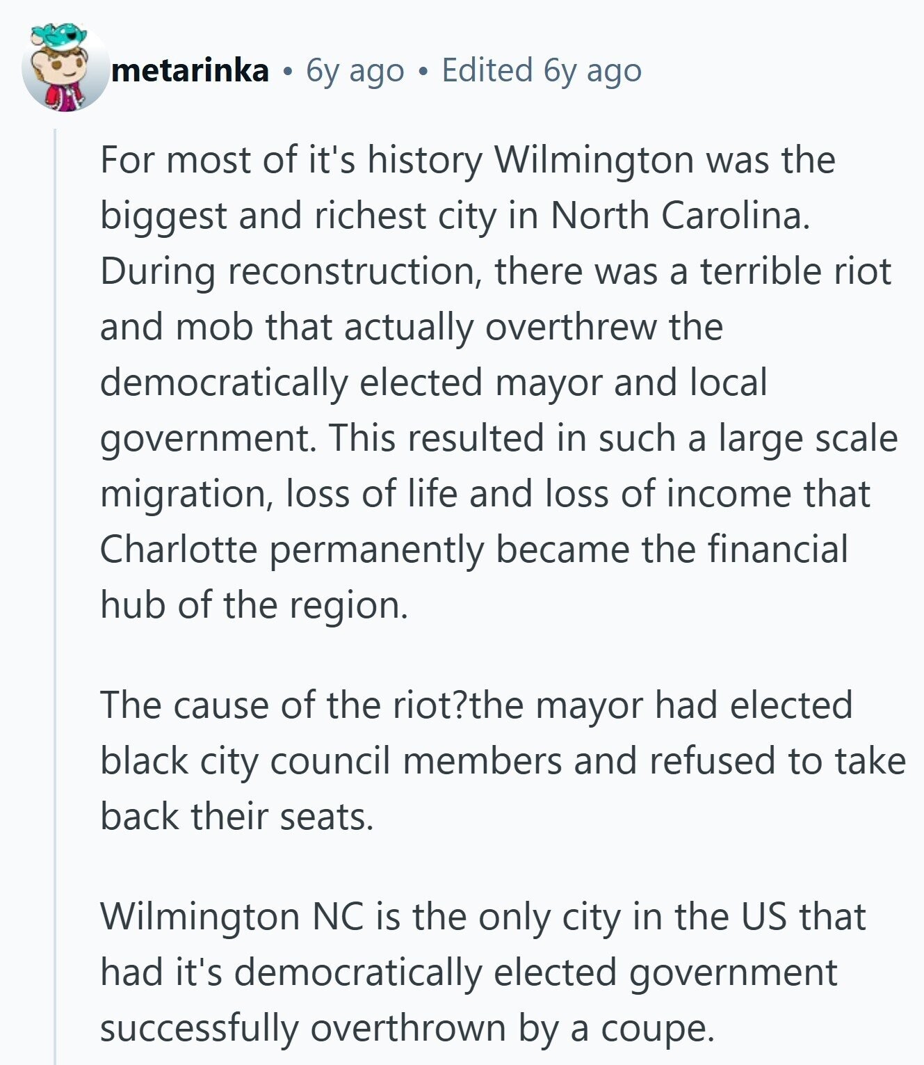 metarinka 6y ago Edited 6y ago For most of it's history Wilmington was the biggest and richest city in North Carolina. During reconstruction, there was a terrible riot and mob that actually overthrew the democratically elected mayor and local government. This resulted in such a large scale migration, loss of life and loss of income that Charlotte permanently became the financial hub of the region. The cause of the riot?the mayor had elected black city council members and refused to take back their seats. Wilmington NC is the only city in the US that had it's democratically elected government successfully 