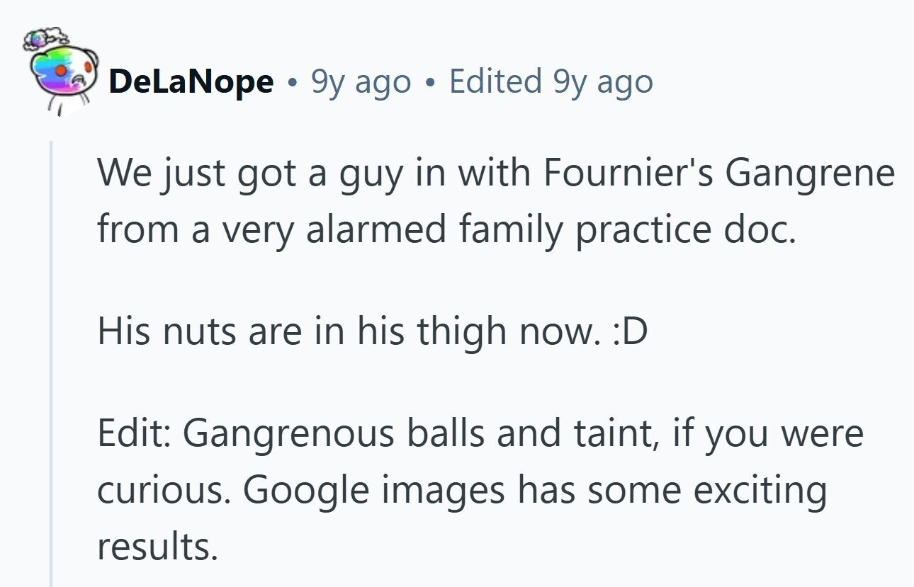 DeLaNope . 9y ago a Edited 9y ago We just got a guy in with Fournier's Gangrene from a very alarmed family practice doc. His nuts are in his thigh now. :D Edit: Gangrenous balls and taint, if you were curious. Google images has some exciting results. 