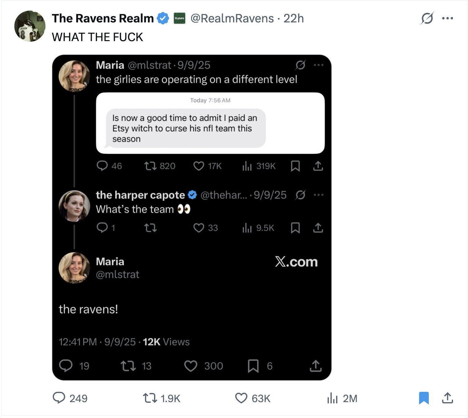 The Ravens Realm Kalshi @RealmRavens 22h O ... WHAT THE FUCK Maria @mlstrat9/9/25 S the girlies are operating on a different level Today 7:56 AM Is now a good time to admit paid an Etsy witch to curse his nfl team this season 46 820 319K 17K @thehar... 9/9/25 the harper capote What's the team 1 33 9.5K Maria X.com @mlstrat the ravens! 12:41PM 9/9/25 12K Views 19 13 300 6 249 1.9K 63K del 2M 