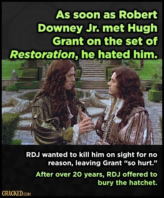 As soon as Robert Downey Jr. met Hugh Grant on the set of Restoration, he hated him. RDJ wanted to kill him on sight for no reason, leaving Grant so hurt. After over 20 years, RDJ offered to bury the hatchet. CRACKED.COM