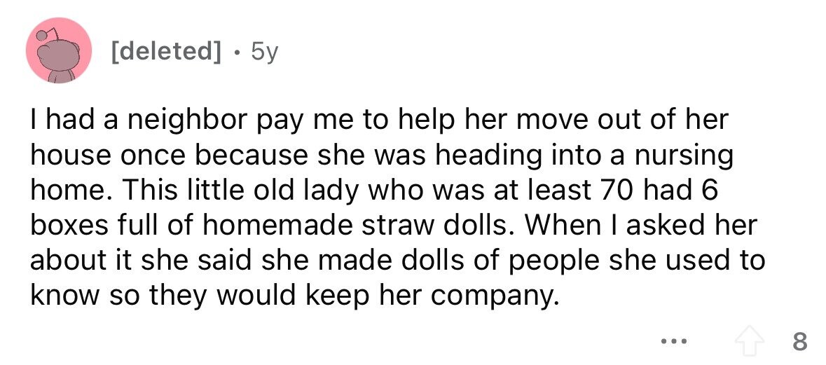 . 5y I had a neighbor pay me to help her move out of her house once because she was heading into a nursing home. This little old lady who was at least 70 had 6 boxes full of homemade straw dolls. When I asked her about it she said she made dolls of people she used to know so they would keep her company. ... 8