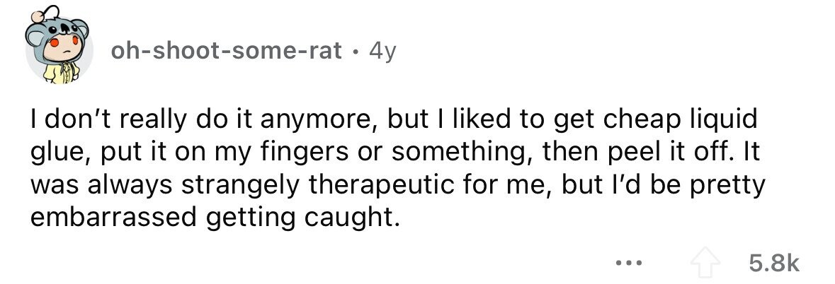 oh-shoot-some-rat 4y I don't really do it anymore, but I liked to get cheap liquid glue, put it on my fingers or something, then peel it off. It was always strangely therapeutic for me, but I'd be pretty embarrassed getting caught. ... 5.8k