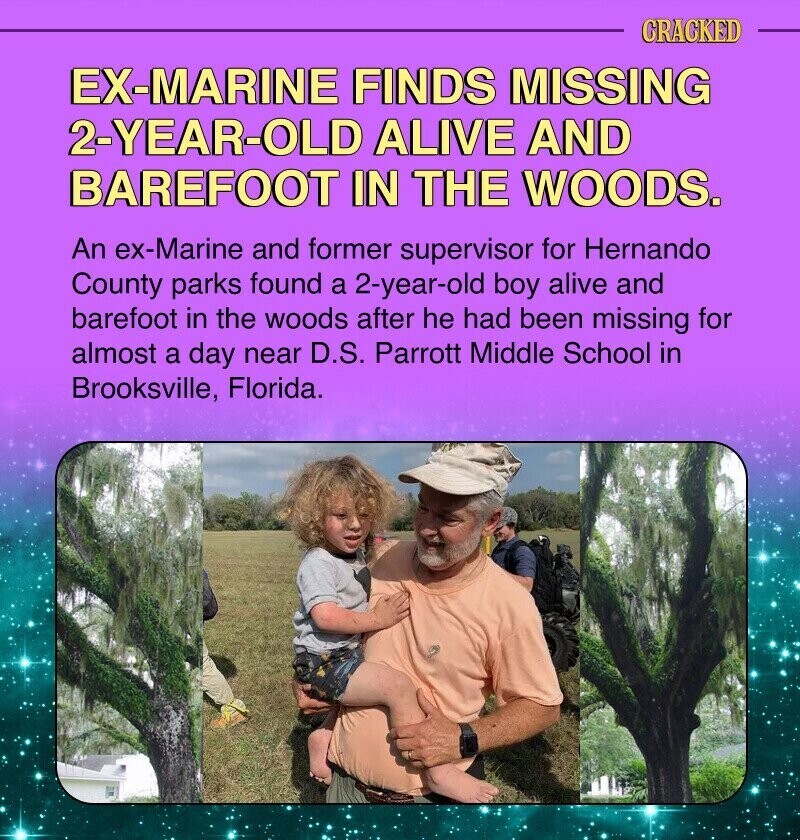 CRACKED EX-MARINE FINDS MISSING 2-YEAR-OLD ALIVE AND BAREFOOT IN THE WOODS. An ex-Marine and former supervisor for Hernando County parks found a 2-year-old boy alive and barefoot in the woods after he had been missing for almost a day near D.S. Parrott Middle School in Brooksville, Florida.