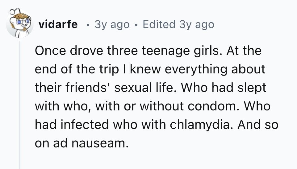 vidarfe e Зу ago e Edited 3y ago Once drove three teenage girls. At the end of the trip I knew everything about their friends' sexual life. Who had slept with who, with or without condom. Who had infected who with chlamydia. And so on ad nauseam. 