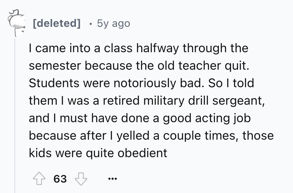 5y ago I came into a class halfway through the semester because the old teacher quit. Students were notoriously bad. So I told them I was a retired military drill sergeant, and I must have done a good acting job because after I yelled a couple times, those kids were quite obedient 63 ...