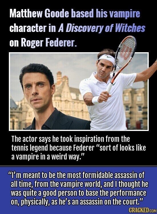 Matthew Goode based his vampire character in A Discovery of Witches on Roger Federer. The actor says he took inspiration from the tennis legend because Federer sort of looks like a vampire in a weird way. I'm meant to be the most formidable assassin of all time, from the vampire world, and I thought he was quite a good person to base the performance on, physically, as he's an assassin on the court. CRACKED.COM