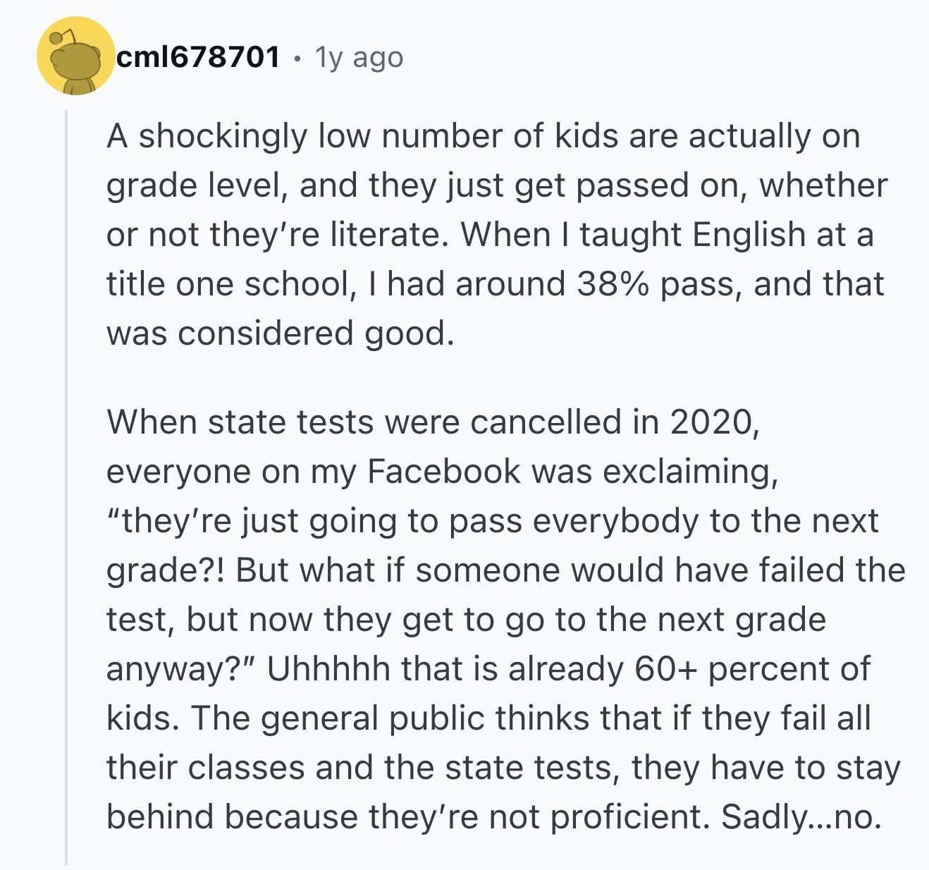 cml678701 1y ago A shockingly low number of kids are actually on grade level, and they just get passed on, whether or not they're literate. When I taught English at a title one school, I had around 38% pass, and that was considered good. When state tests were cancelled in 2020, everyone on my Facebook was exclaiming, they're just going to pass everybody to the next grade?! But what if someone would have failed the test, but now they get to go to the next grade anyway? Uhhhhh that is already 60+ percent of kids. The general public thinks that