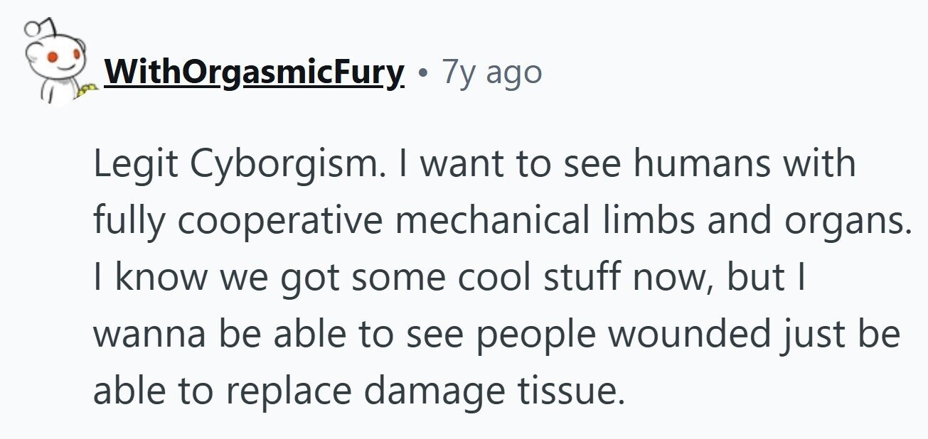 WithOrgasmicFury. 7y ago Legit Cyborgism. I want to see humans with fully cooperative mechanical limbs and organs. I know we got some cool stuff now, but I wanna be able to see people wounded just be able to replace damage tissue.