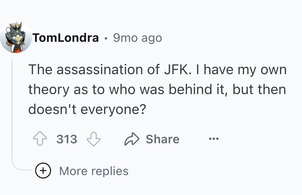 TomLondra . 9mo ago The assassination of JFK. I have my own theory as to who was behind it, but then doesn't everyone? 313 Share ... + More replies