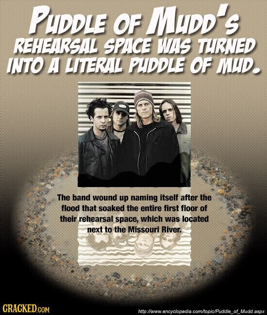 PUDDLE OF MUDD's REHEARSAL SPACE WAS TURNED INTO A LITERAL PUDDLE OF MUD. The band wound up naming itself after the flood that soaked the entire first floor of their rehearsal space, which was located next to the Missouri River. CRACKED.COM http://www.encyclopedia.com/topic/Puddle_of_Mudd.aspx