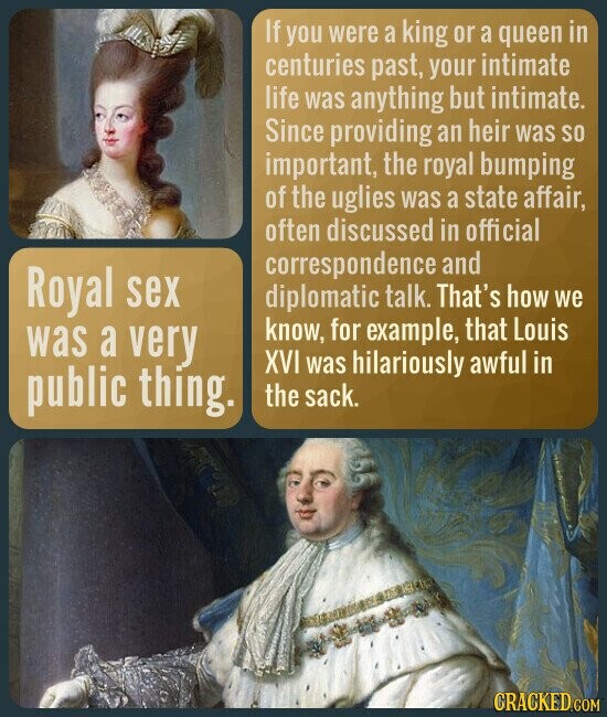 If you were a king or a queen in centuries past, your intimate life was anything but intimate. Since providing an heir was so important, the royal bumping of the uglies was a state affair, often discussed in official correspondence and Royal sex diplomatic talk. That's how we know, for example, that Louis was a very XVI was hilariously awful in public thing. the sack. CRACKED.COM