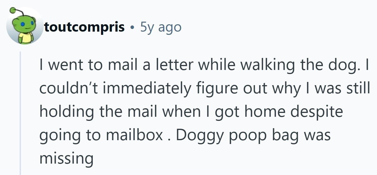 toutcompris . 5y ago I went to mail a letter while walking the dog. I couldn't immediately figure out why | was still holding the mail when I got home despite going to mailbox . Doggy poop bag was missing
