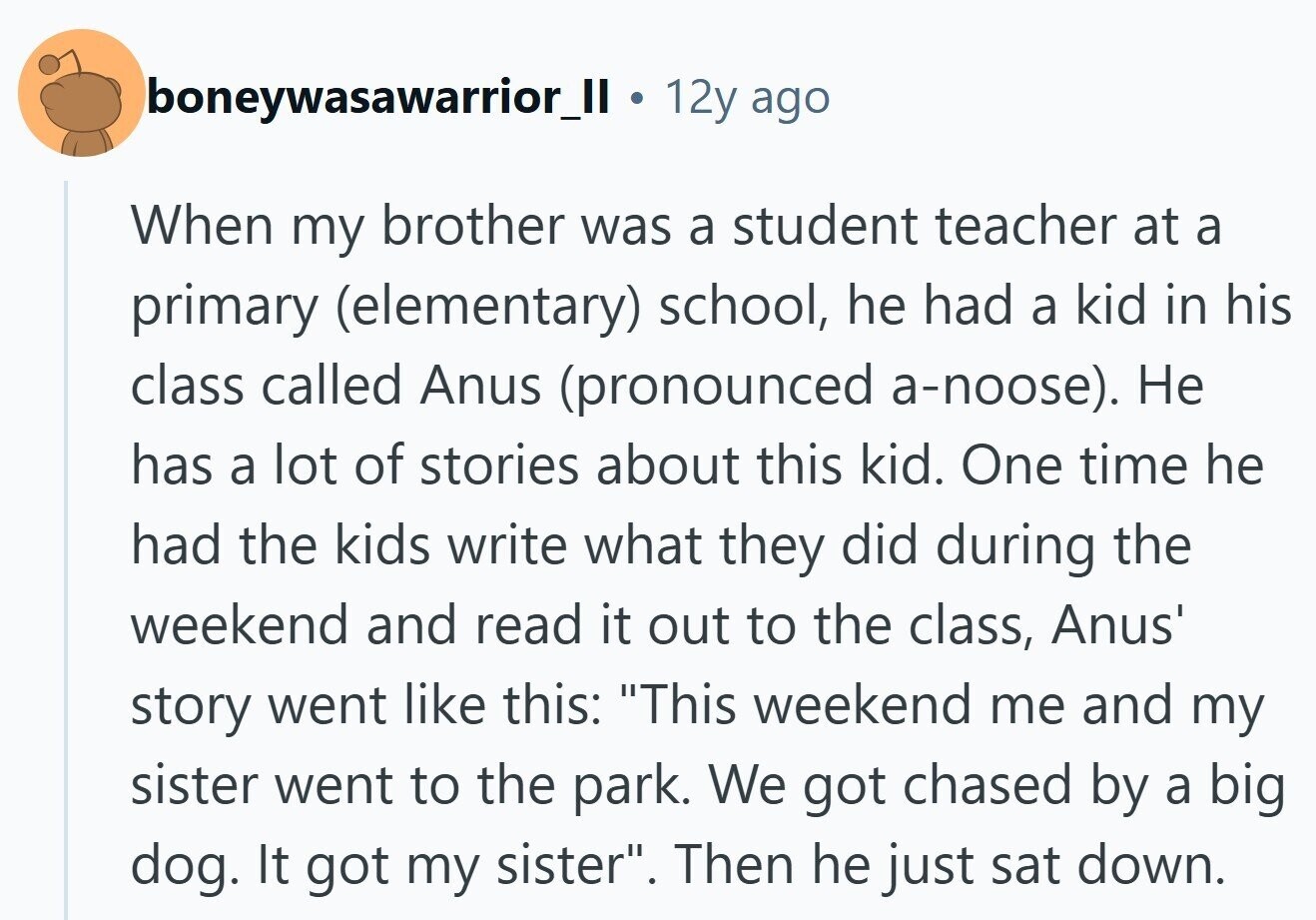 boneywasawarrior_II 12y ago When my brother was a student teacher at a primary (elementary) school, he had a kid in his class called Anus (pronounced a-noose). Не has a lot of stories about this kid. One time he had the kids write what they did during the weekend and read it out to the class, Anus' story went like this: This weekend me and my sister went to the park. We got chased by a big dog. It got my sister. Then he just sat down.