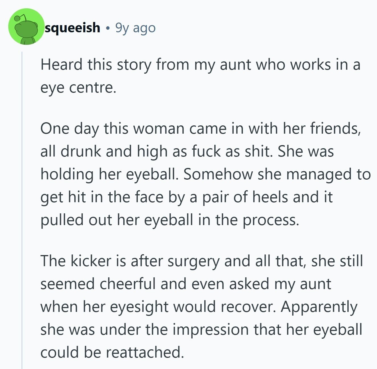 squeeish 9y ago Heard this story from my aunt who works in a eye centre. One day this woman came in with her friends, all drunk and high as fuck as shit. She was holding her eyeball. Somehow she managed to get hit in the face by a pair of heels and it pulled out her eyeball in the process. The kicker is after surgery and all that, she still seemed cheerful and even asked my aunt when her eyesight would recover. Apparently she was under the impression that her eyeball could be reattached. 