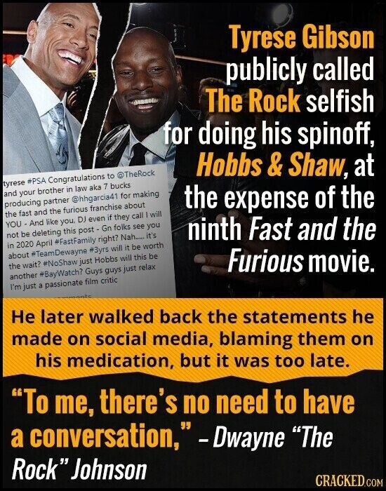 Tyrese Gibson publicly called The Rock selfish for doing his spinoff, Hobbs & Shaw, at tyrese #PSA Congratulations to @TheRock and your brother in law aka 7 bucks producing partner @hhgarcia41 for making the expense of the the fast and the furious franchise about YOU - And like you. DJ even if they call will ninth Fast and the not be deleting this post - Gn folks see you in 2020 April #FastFamily right? Nah..... it's about #TeamDewayne #3yrs will it be worth the wait? #NoShaw just Hobbs will this be Furious movie. another #BayWatch? Guys guys just relax I'm just a passionate film critic amente