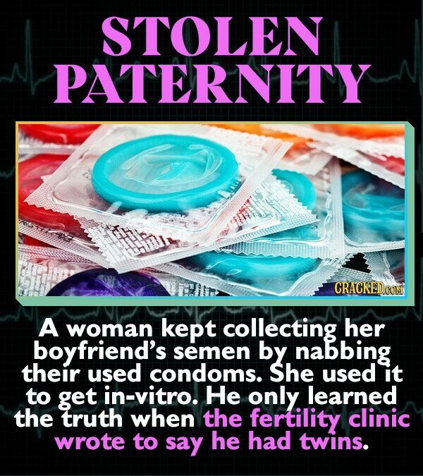STOLEN PATERNITY CRACKED.COM A woman kept collecting her boyfriend's semen by nabbing their used condoms. She used it to get in-vitro. Не only learned the truth when the fertility clinic wrote to say he had twins.