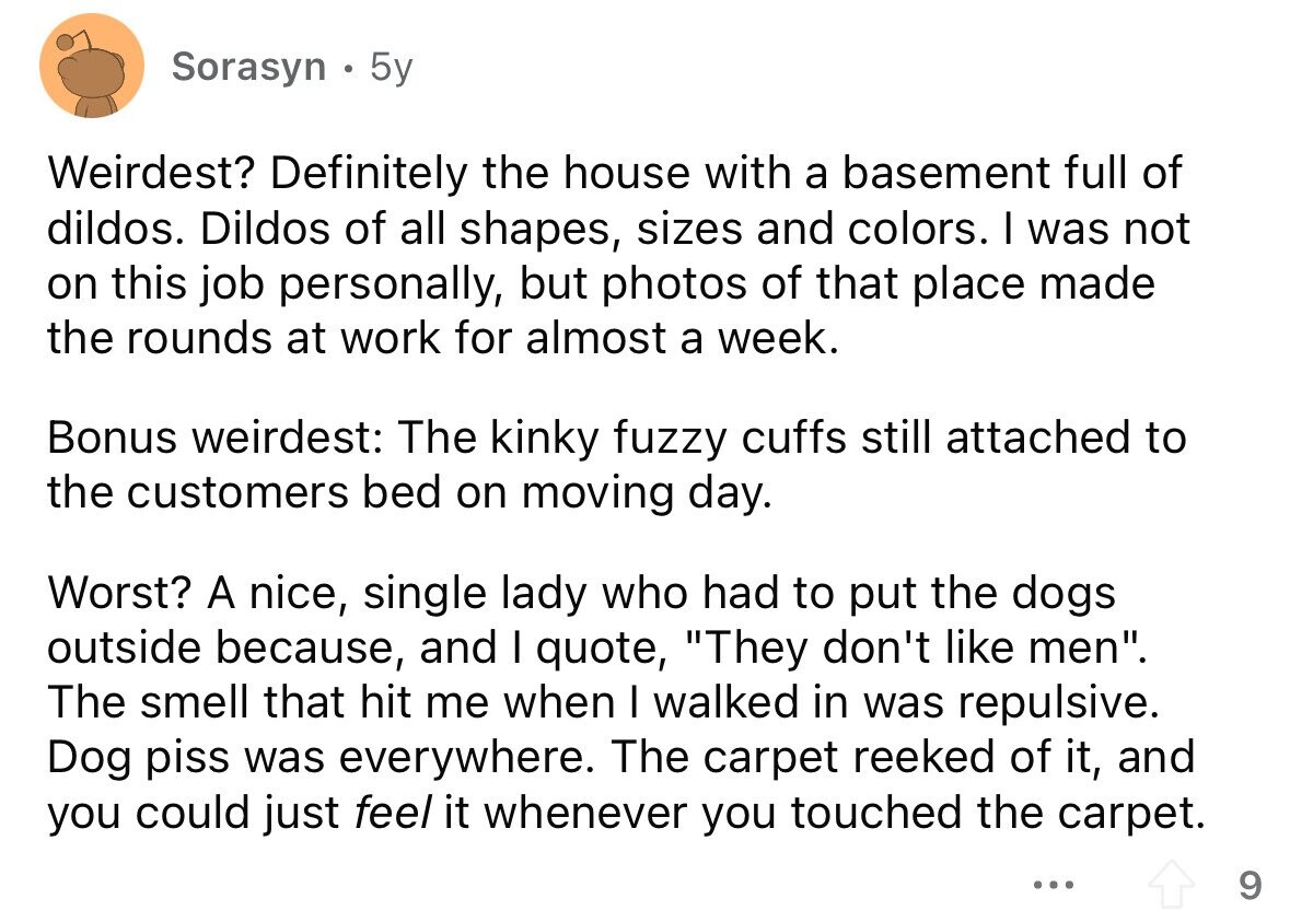 Sorasyn 5y Weirdest? Definitely the house with a basement full of dildos. Dildos of all shapes, sizes and colors. I was not on this job personally, but photos of that place made the rounds at work for almost a week. Bonus weirdest: The kinky fuzzy cuffs still attached to the customers bed on moving day. Worst? A nice, single lady who had to put the dogs outside because, and I quote, They don't like men. The smell that hit me when I walked in was repulsive. Dog piss was everywhere. The carpet reeked of it, and you could just feel
