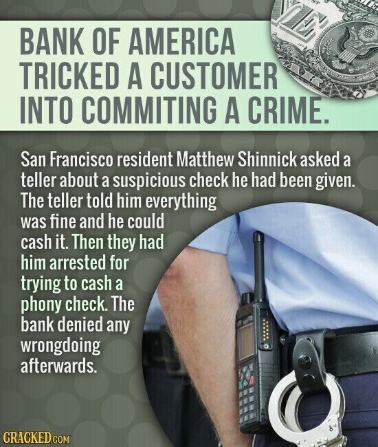 BANK OF AMERICA TRICKED A CUSTOMER INTO COMMITING A CRIME. San Francisco resident Matthew Shinnick asked a teller about a suspicious check he had been given. The teller told him everything was fine and he could cash it. Then they had him arrested for trying to cash a phony check. The bank denied any wrongdoing afterwards. CRACKED.COM