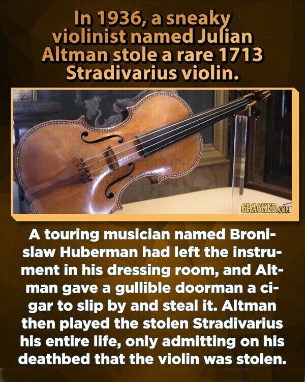 In 1936, a sneaky violinist named Julian Altman stole a rare 1713 Stradivarius violin. GRACKED.COM A touring musician named Broni- slaw Huberman had left the instru- ment in his dressing room, and Alt- man gave a gullible doorman a ci- gar to slip by and steal it. Altman then played the stolen Stradivarius his entire life, only admitting on his deathbed that the violin was stolen.
