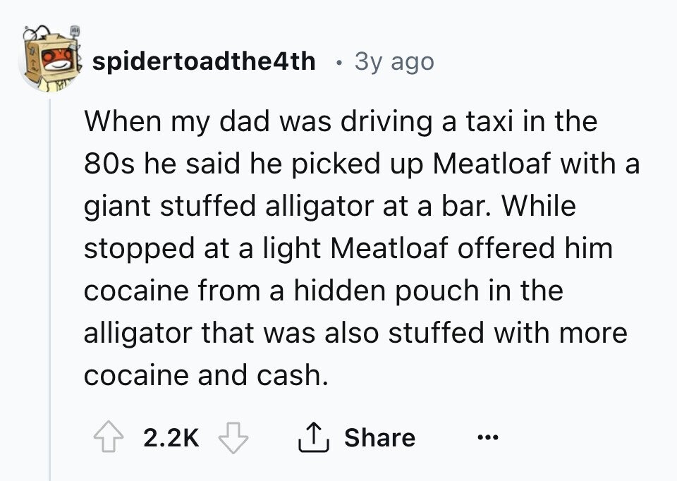 spidertoadthe4th 3y ago When my dad was driving a taxi in the 80s he said he picked up Meatloaf with a giant stuffed alligator at a bar. While stopped at a light Meatloaf offered him cocaine from a hidden pouch in the alligator that was also stuffed with more cocaine and cash. 2.2K Share ... 
