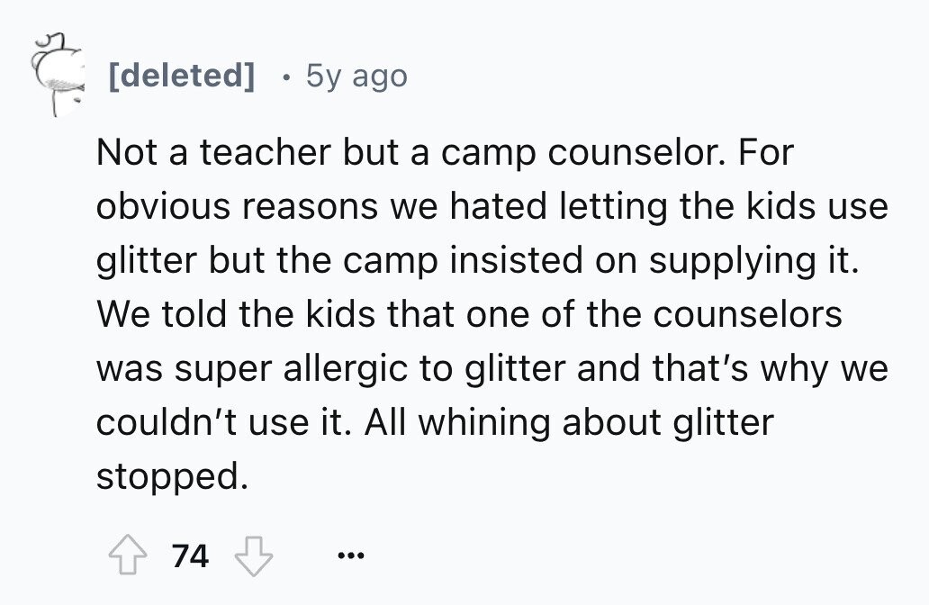 5y ago Not a teacher but a camp counselor. For obvious reasons we hated letting the kids use glitter but the camp insisted on supplying it. We told the kids that one of the counselors was super allergic to glitter and that's why we couldn't use it. All whining about glitter stopped. 74 ...