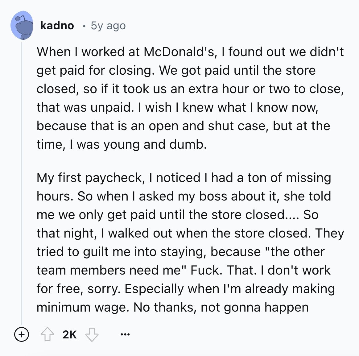 kadno 5y ago When I worked at McDonald's, I found out we didn't get paid for closing. We got paid until the store closed, so if it took us an extra hour or two to close, that was unpaid. I wish I knew what I know now, because that is an open and shut case, but at the time, I was young and dumb. My first paycheck, I noticed I had a ton of missing hours. So when I asked my boss about it, she told me we only get paid until the store closed.... So that night, I walked