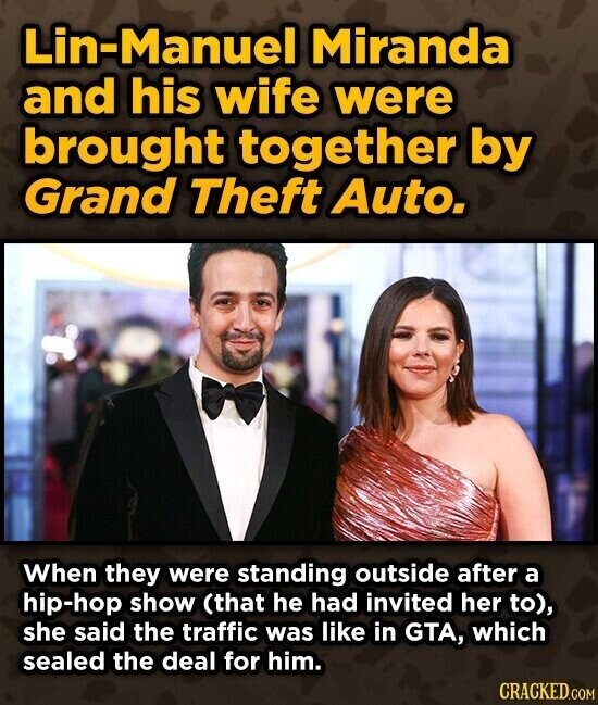 Lin-Manuel Miranda and his wife were brought together by Grand Theft Auto. When they were standing outside after a hip-hop show (that he had invited her to), she said the traffic was like in GTA, which sealed the deal for him. CRACKED.COM