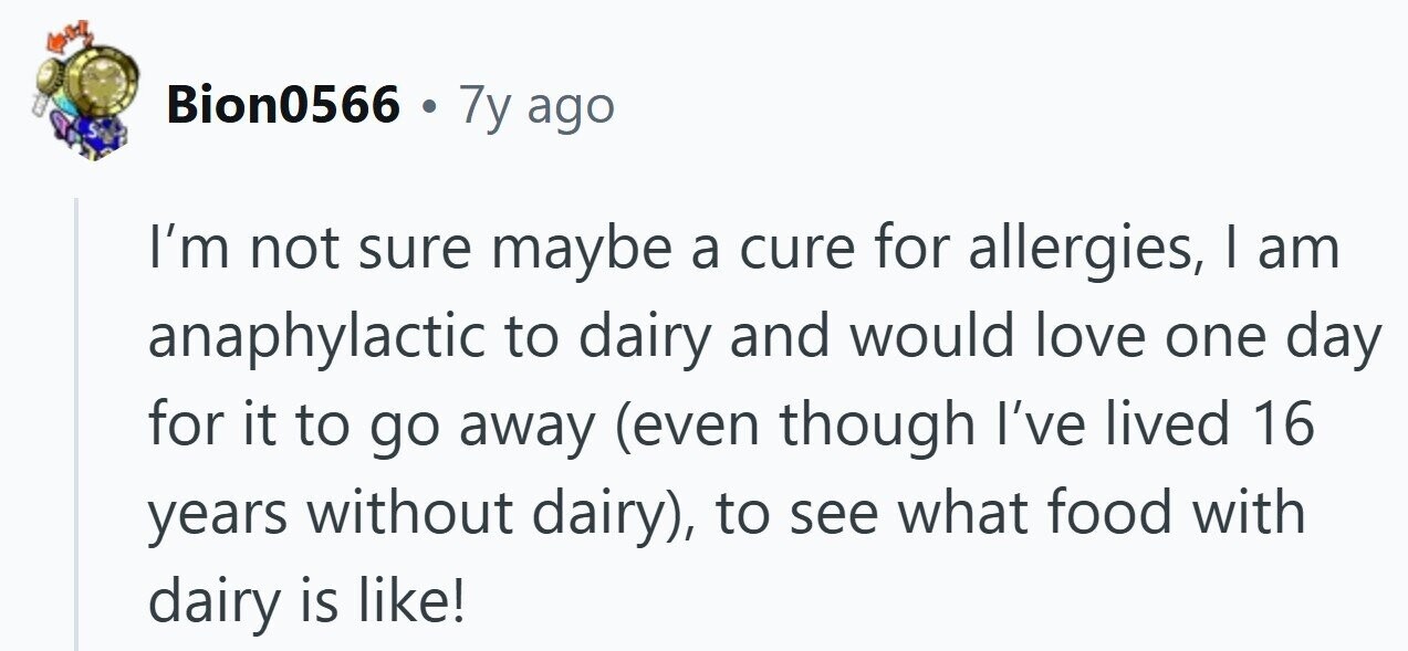 Bion0566 . 7y ago S I'm not sure maybe a cure for allergies, I am anaphylactic to dairy and would love one day for it to go away (even though I've lived 16 years without dairy), to see what food with dairy is like!