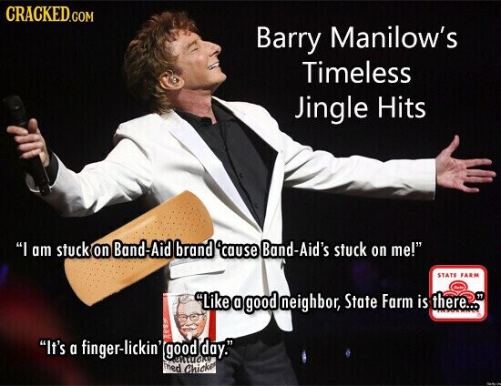 CRACKED.COM Barry Manilow's Timeless Jingle Hits I am stuck on Band-Aid brand 'cause Band-Aid's stuck on me! STATE FARM date Like a good neighbor, State Farm is there... - No me It's a finger-lickin' good day. ентиску ried Chicken -