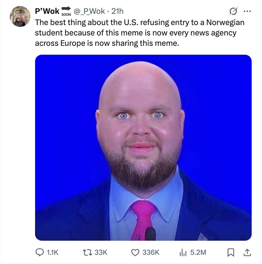P'Wok @_P_Wok 21h ... SOON The best thing about the U.S. refusing entry to a Norwegian student because of this meme is now every news agency across Europe is now sharing this meme. 1.1K 33K 336K 5.2M