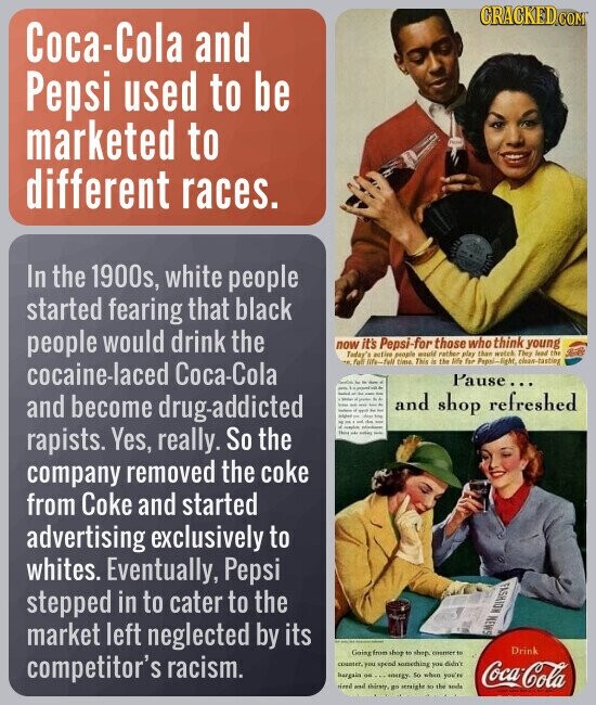 CRACKED.COM Coca-Cola and Pepsi used to be marketed to different races. In the 1900s, white people started fearing that black people would drink the now it's Pepsi-for those who think young Today's active people would rather play then wetch They Jeed the full life-fell time This in the life for Papai-light, clean-tasting cocaine-laced Соса-Соӏа Pause... and shop refreshed and become drug-addicted - - rapists. Yes, really. So the This - company removed the coke from Coke and started advertising exclusively to whites. Eventually, Pepsi FASHION NEWS stepped in to cater to the PAGE market left neglected by its Drink Going