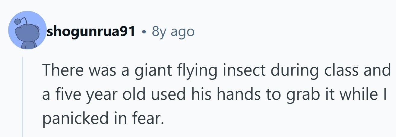 shogunrua91 . 8y ago There was a giant flying insect during class and a five year old used his hands to grab it while | panicked in fear.
