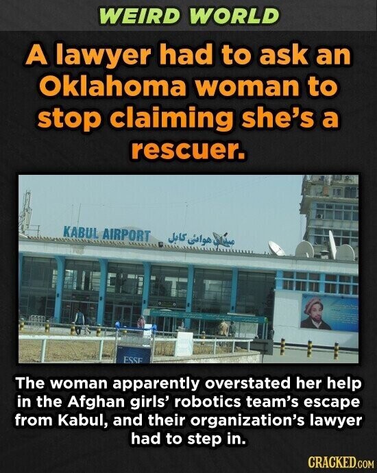 WEIRD WORLD A lawyer had to ask an Oklahoma woman to stop claiming she's a rescuer. KABUL AIRPORT صيدا هوائى كابل ESSE The woman apparently overstated her help in the Afghan girls' robotics team's escape from Kabul, and their organization's lawyer had to step in. CRACKED.COM