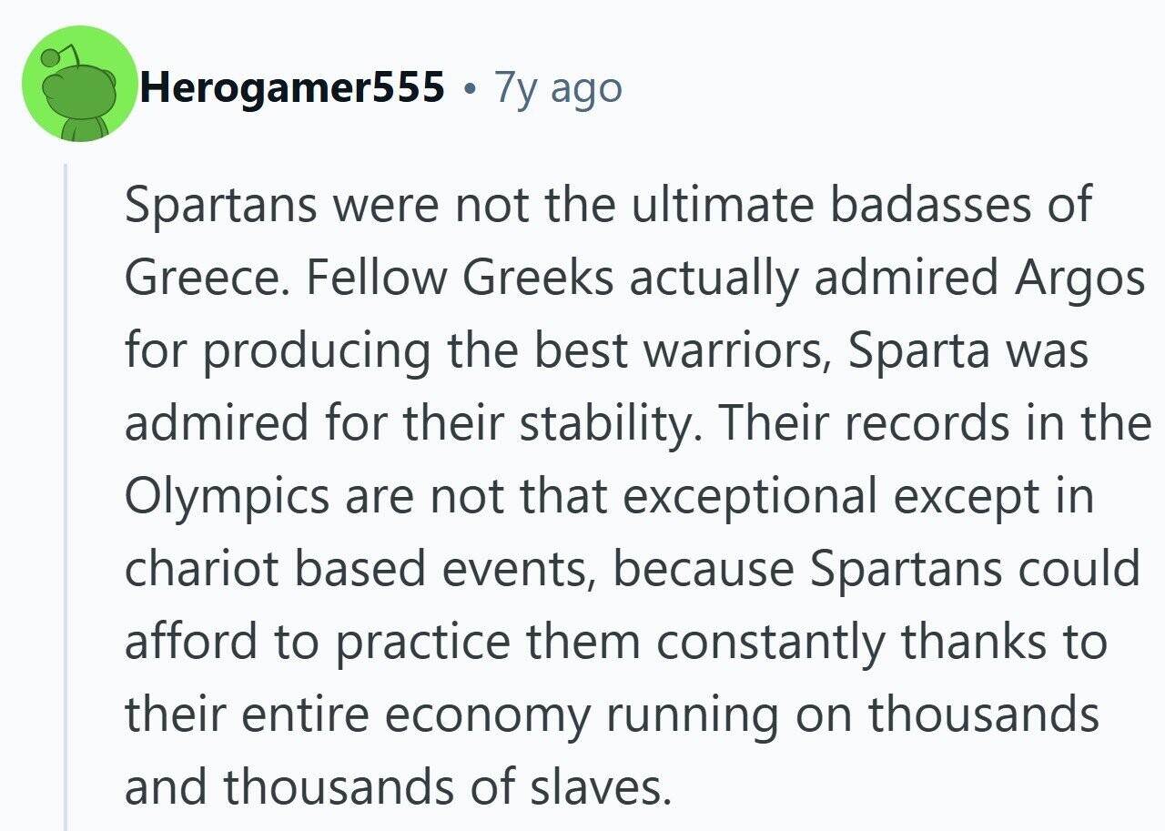 Herogamer555 . 7y ago Spartans were not the ultimate badasses of Greece. Fellow Greeks actually admired Argos for producing the best warriors, Sparta was admired for their stability. Their records in the Olympics are not that exceptional except in chariot based events, because Spartans could afford to practice them constantly thanks to their entire economy running on thousands and thousands of slaves.