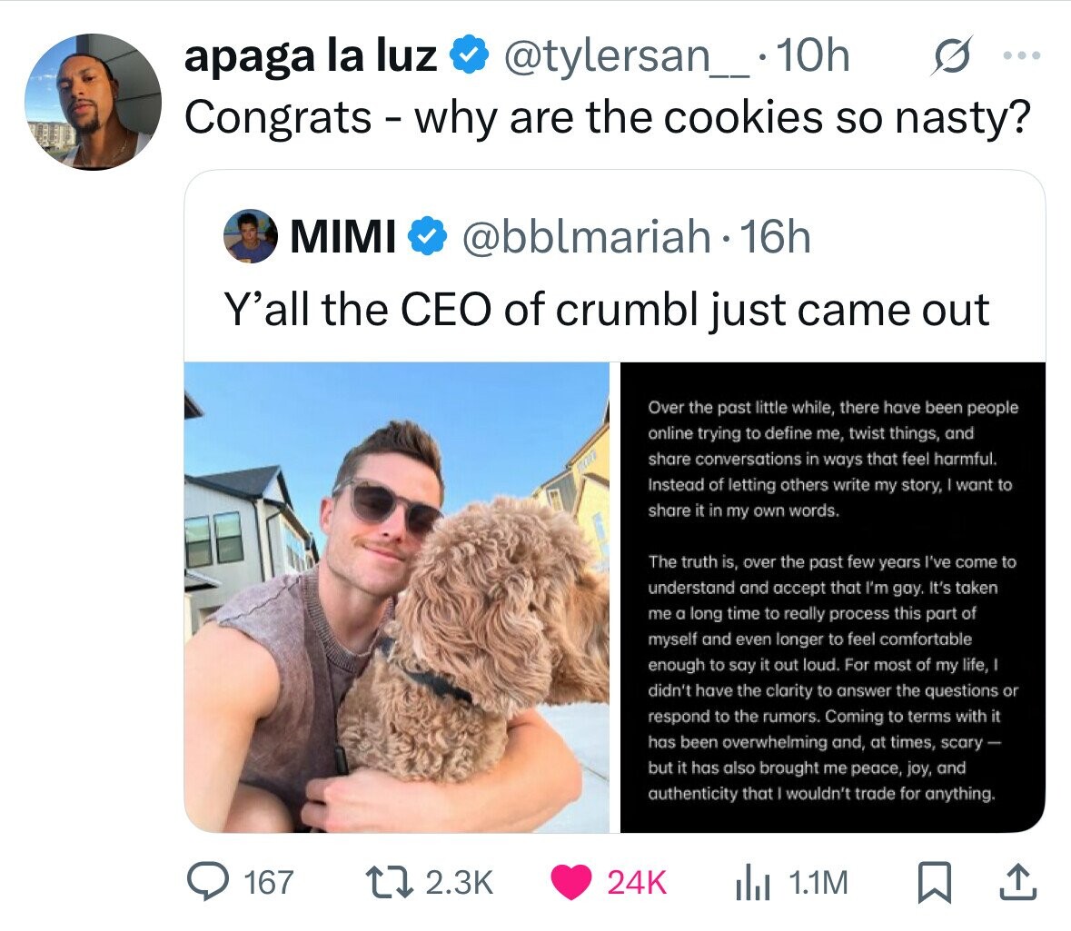 @tylersan_ .10h s ... apaga la luz Congrats-why are the cookies so nasty? MIMI @bblmariah - 16h Y'all the CEO of crumbl just came out Over the past little while, there have been people online trying to define me, twist things, and share conversations in ways that feel harmful. Instead of letting others write my story, I want to share it in my own words. The truth is, over the past few years I've come to understand and accept that I'm gay. It's taken me a long time to really process this part of myself and even longer to feel comfortable enough 