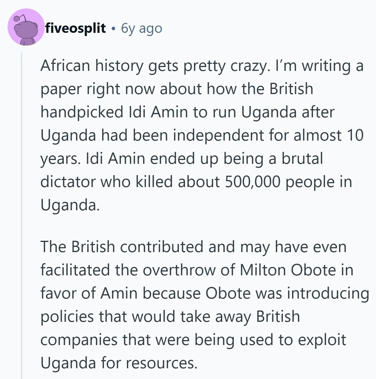 fiveosplit 6y ago African history gets pretty crazy. I'm writing a paper right now about how the British handpicked Idi Amin to run Uganda after Uganda had been independent for almost 10 years. Idi Amin ended up being a brutal dictator who killed about 500,000 people in Uganda. The British contributed and may have even facilitated the overthrow of Milton Obote in favor of Amin because Obote was introducing policies that would take away British companies that were being used to exploit Uganda for resources. 