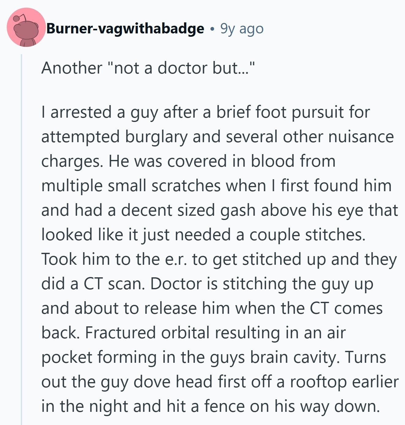 Burner-vagwithabadge 9y ago Another not a doctor but... I arrested a guy after a brief foot pursuit for attempted burglary and several other nuisance charges. Не was covered in blood from multiple small scratches when I first found him and had a decent sized gash above his eye that looked like it just needed a couple stitches. Took him to the e.r. to get stitched up and they did a CT scan. Doctor is stitching the guy up and about to release him when the CT comes back. Fractured orbital resulting in an air pocket forming in the guys brain 
