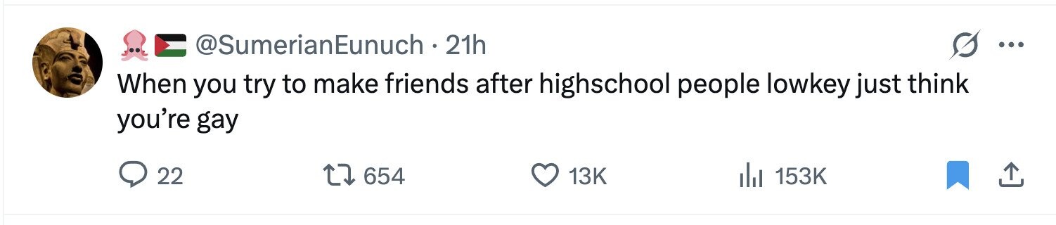 @SumerianEunuch . 21h ... When you try to make friends after highschool people lowkey just think you're gay 22 654 13K 153K 