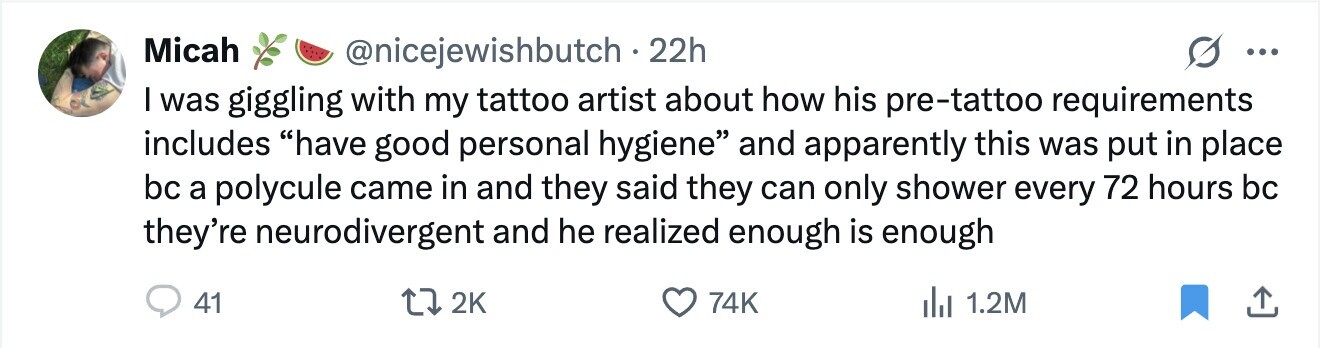 Micah @nicejewishbutch . 2 22h ... I was giggling with my tattoo artist about how his pre-tattoo requirements includes have good personal hygiene and apparently this was put in place bc a polycule came in and they said they can only shower every 72 hours bc they're neurodivergent and he realized enough is enough 41 2K 74K del 1.2M