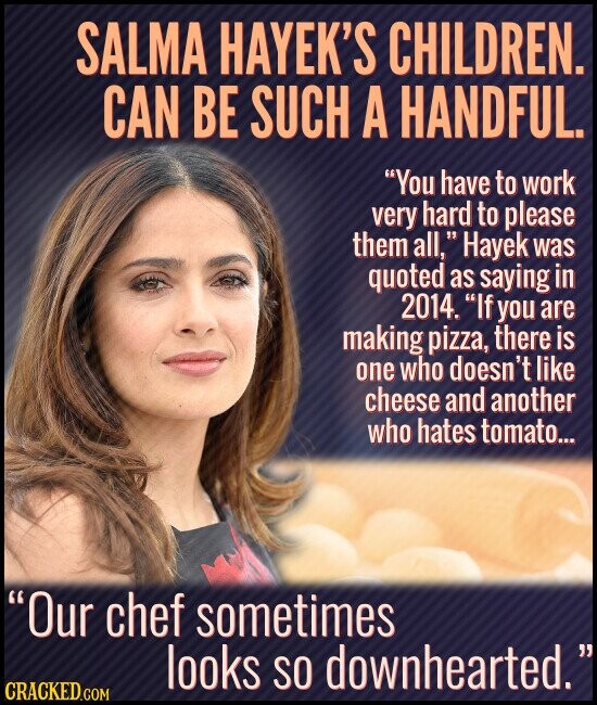 SALMA HAYEK'S CHILDREN. CAN BE SUCH A HANDFUL. You have to work very hard to please them all, Hayek was quoted as saying in 2014. If you are making pizza, there is one who doesn't like cheese and another who hates tomato... Our chef sometimes looks so downhearted. CRACKED.COM
