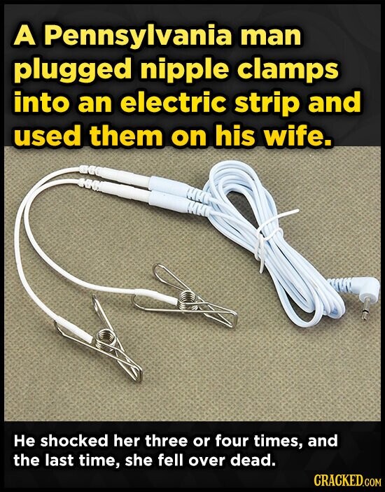 A Pennsylvania man plugged nipple clamps into an electric strip and used them on his wife. Не shocked her three or four times, and the last time, she fell over dead. CRACKED.COM
