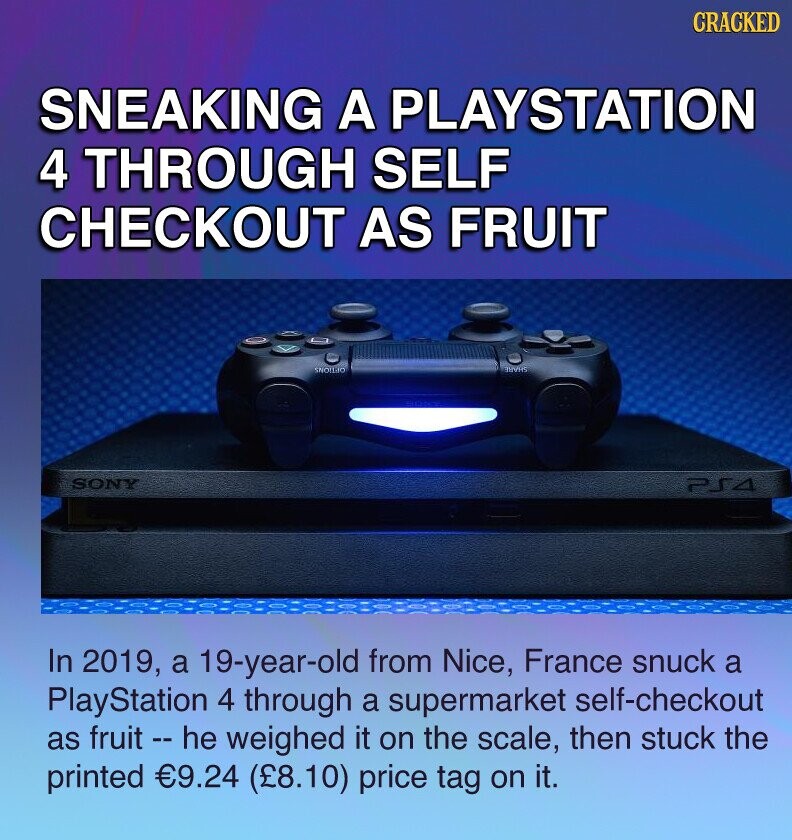 CRACKED SNEAKING A PLAYSTATION 4 THROUGH SELF CHECKOUT AS FRUIT SNOLLIO ЗНУКО SONY PS4 In 2019, a 19-year-old from Nice, France snuck a PlayStation 4 through a supermarket self-checkout as fruit - he weighed it on the scale, then stuck the printed €9.24 (£8.10) price tag on it.