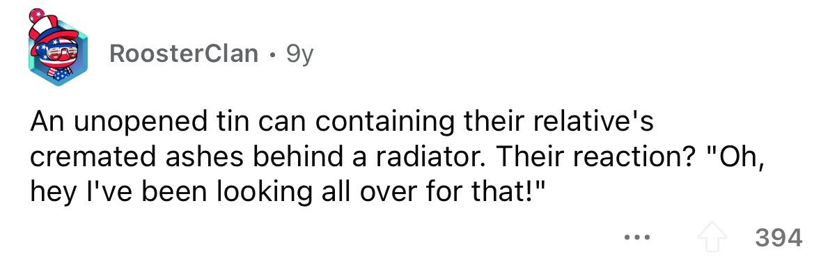RoosterClan . . 9y An unopened tin can containing their relative's cremated ashes behind a radiator. Their reaction? Oh, hey I've been looking all over for that! 394