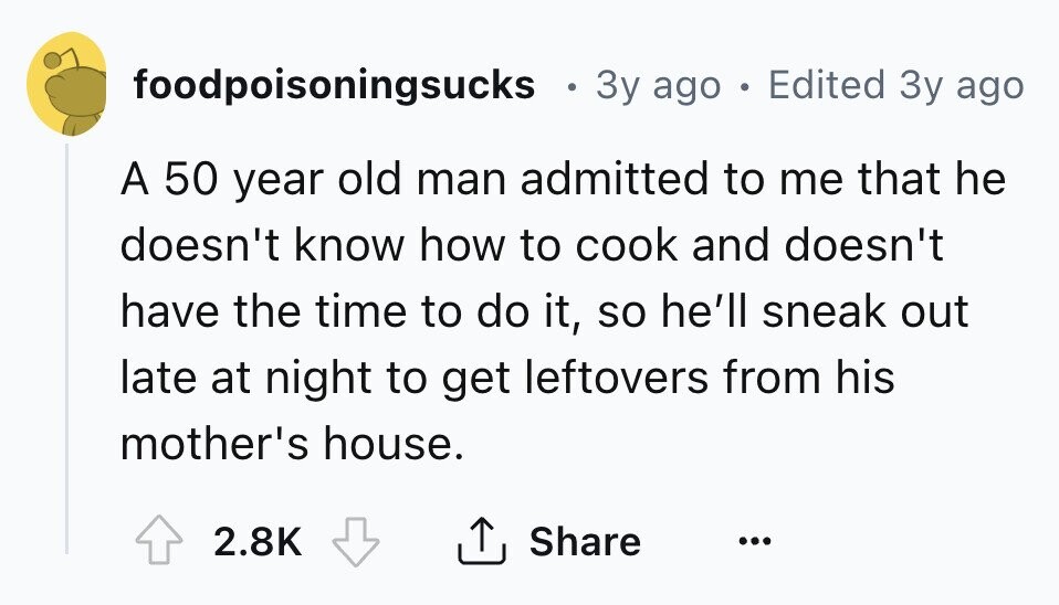 foodpoisoningsucks в 3y ago e Edited 3y ago A 50 year old man admitted to me that he doesn't know how to cook and doesn't have the time to do it, so he'll sneak out late at night to get leftovers from his mother's house. 2.8K Share ... 