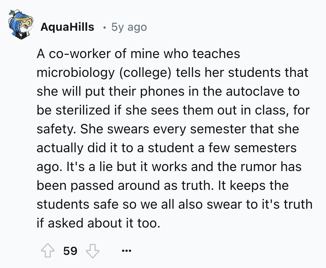 AquaHills 5y ago A co-worker of mine who teaches microbiology (college) tells her students that she will put their phones in the autoclave to be sterilized if she sees them out in class, for safety. She swears every semester that she actually did it to a student a few semesters ago. It's a lie but it works and the rumor has been passed around as truth. It keeps the students safe so we all also swear to it's truth if asked about it too. 59 ...