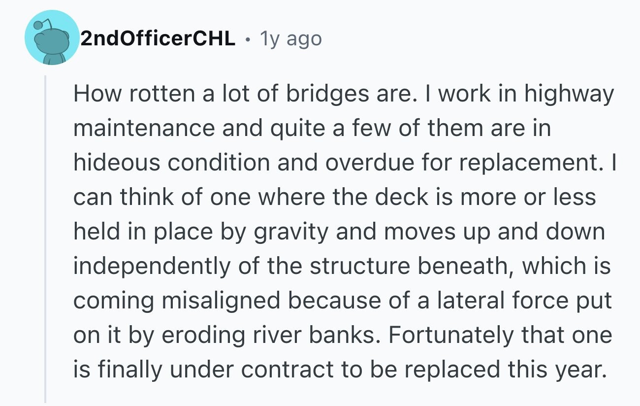 2ndOfficerCHL . 1y ago How rotten a lot of bridges are. I work in highway maintenance and quite a few of them are in hideous condition and overdue for replacement. I can think of one where the deck is more or less held in place by gravity and moves up and down independently of the structure beneath, which is coming misaligned because of a lateral force put on it by eroding river banks. Fortunately that one is finally under contract to be replaced this year.