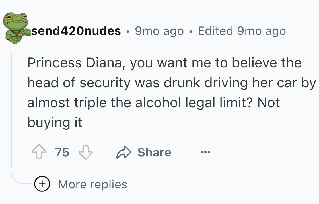 send420nudes 9mo ago . Edited 9mo ago Princess Diana, you want me to believe the head of security was drunk driving her car by almost triple the alcohol legal limit? Not buying it 75 Share ... + More replies