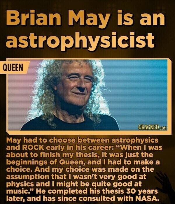Brian May is an astrophysicist QUEEN CRACKED COM May had to choose between astrophysics and ROCK early in his career: When I was about to finish my thesis, it was just the beginnings of Queen, and I had to make a choice. And my choice was made on the assumption that I wasn't very good at physics and I might be quite good at music. Не completed his thesis 30 years later, and has since consulted with NASA.