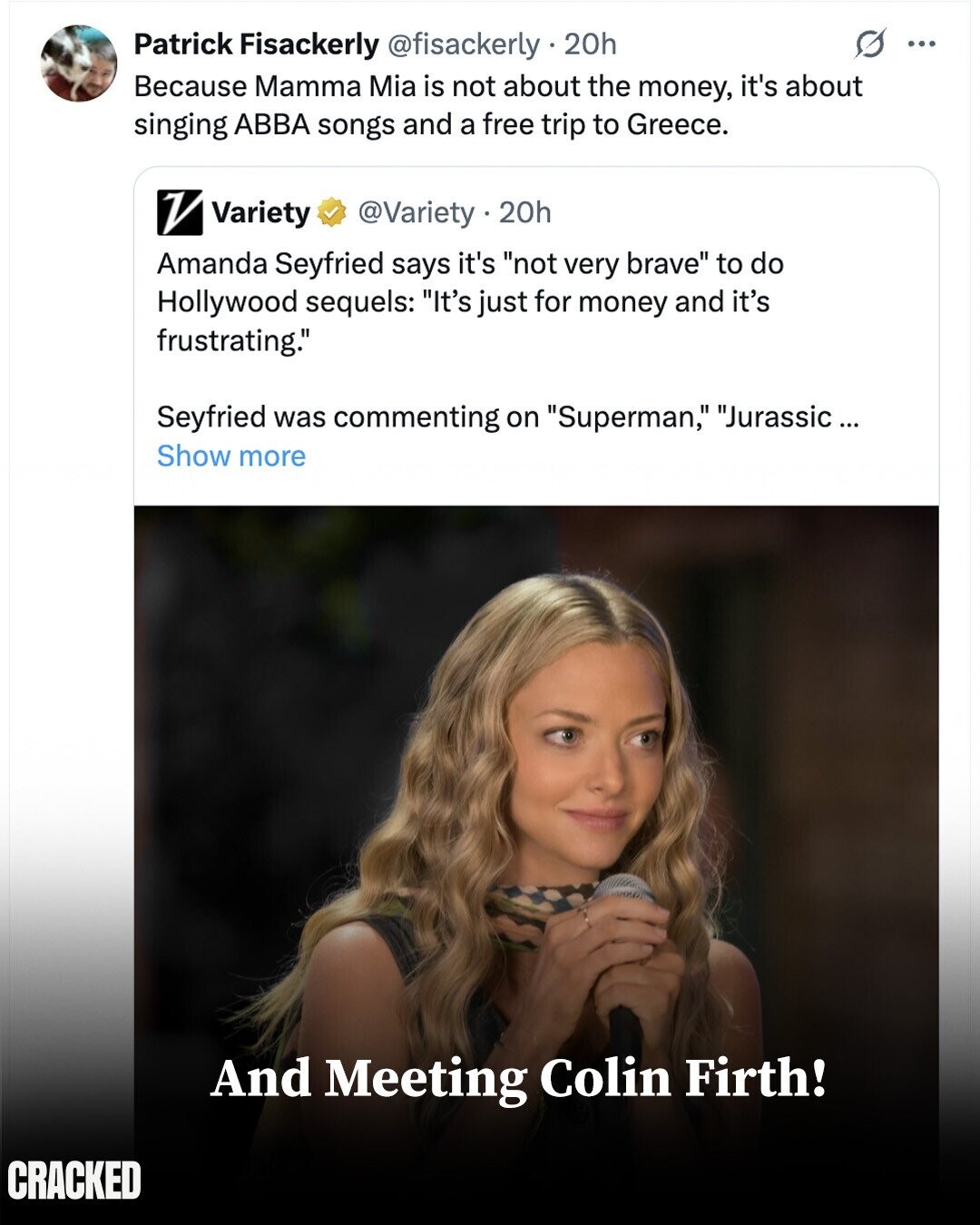 S ... Patrick Fisackerly @fisackerly . 20h Because Mamma Mia is not about the money, it's about singing ABBA songs and a free trip to Greece. V Variety @Variety . 20h Amanda Seyfried says it's not very brave to do Hollywood sequels: It's just for money and it's frustrating. Seyfried was commenting on Superman, Jurassic ... Show more And Meeting Colin Firth! CRACKED
